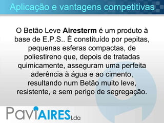 Aplicação e vantagens competitivas O Betão Leve  Airesterm  é um produto à base de E.P.S.. É constituído por pepitas, pequenas esferas compactas, de poliestireno que, depois de tratadas quimicamente, asseguram uma perfeita aderência à água e ao cimento, resultando num Betão muito leve, resistente, e sem perigo de segregação. 