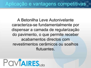 Aplicação e vantagens competitivas A Betonilha Leve Autonivelante caracteriza-se fundamentalmente por dispensar a camada de regularização do pavimento, o que permite receber acabamentos directos com revestimentos cerâmicos ou soalhos flutuantes. 