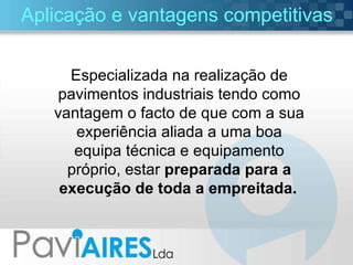 Aplicação e vantagens competitivas Especializada na realização de pavimentos industriais tendo como vantagem o facto de que com a sua experiência aliada a uma boa equipa técnica e equipamento próprio, estar  preparada para a execução de toda a empreitada.   