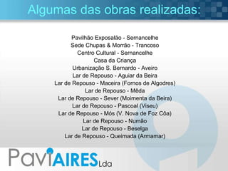 Algumas das obras realizadas: Pavilhão Exposalão - Sernancelhe Sede Chupas & Morrão - Trancoso Centro Cultural - Sernancelhe Casa da Criança Urbanização S. Bernardo - Aveiro Lar de Repouso - Aguiar da Beira Lar de Repouso - Maceira (Fornos de Algodres) Lar de Repouso - Mêda Lar de Repouso - Sever (Moimenta da Beira) Lar de Repouso - Pascoal (Viseu) Lar de Repouso - Mós (V. Nova de Foz Côa) Lar de Repouso - Numão Lar de Repouso - Beselga Lar de Repouso - Queimada (Armamar) 