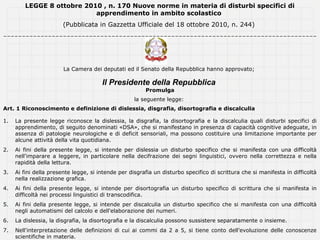 LEGGE 8 ottobre 2010 , n. 170 Nuove norme in materia di disturbi specifici di
                           apprendimento in ambito scolastico
                        (Pubblicata in Gazzetta Ufficiale del 18 ottobre 2010, n. 244)
------------------------------------------------------------------------------------




                        La Camera dei deputati ed il Senato della Repubblica hanno approvato;

                                       Il Presidente della Repubblica
                                                        Promulga
                                                    la seguente legge:
Art. 1 Riconoscimento e definizione di dislessia, disgrafia, disortografia e discalculia

1.   La presente legge riconosce la dislessia, la disgrafia, la disortografia e la discalculia quali disturbi specifici di
     apprendimento, di seguito denominati «DSA», che si manifestano in presenza di capacità cognitive adeguate, in
     assenza di patologie neurologiche e di deficit sensoriali, ma possono costituire una limitazione importante per
     alcune attività della vita quotidiana.
2.   Ai fini della presente legge, si intende per dislessia un disturbo specifico che si manifesta con una difficoltà
     nell'imparare a leggere, in particolare nella decifrazione dei segni linguistici, ovvero nella correttezza e nella
     rapidità della lettura.
3.   Ai fini della presente legge, si intende per disgrafia un disturbo specifico di scrittura che si manifesta in difficoltà
     nella realizzazione grafica.
4.   Ai fini della presente legge, si intende per disortografia un disturbo specifico di scrittura che si manifesta in
     difficoltà nei processi linguistici di transcodifica.
5.   Ai fini della presente legge, si intende per discalculia un disturbo specifico che si manifesta con una difficoltà
     negli automatismi del calcolo e dell'elaborazione dei numeri.
6.   La dislessia, la disgrafia, la disortografia e la discalculia possono sussistere separatamente o insieme.
7.   Nell'interpretazione delle definizioni di cui ai commi da 2 a 5, si tiene conto dell'evoluzione delle conoscenze
     scientifiche in materia.
 