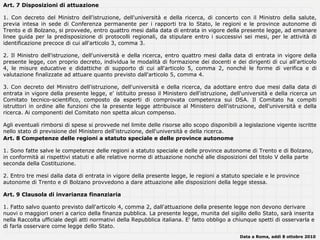 Art. 7 Disposizioni di attuazione

1. Con decreto del Ministro dell'istruzione, dell'università e della ricerca, di concerto con il Ministro della salute,
previa intesa in sede di Conferenza permanente per i rapporti tra lo Stato, le regioni e le province autonome di
Trento e di Bolzano, si provvede, entro quattro mesi dalla data di entrata in vigore della presente legge, ad emanare
linee guida per la predisposizione di protocolli regionali, da stipulare entro i successivi sei mesi, per le attività di
identificazione precoce di cui all'articolo 3, comma 3.

2. Il Ministro dell'istruzione, dell'università e della ricerca, entro quattro mesi dalla data di entrata in vigore della
presente legge, con proprio decreto, individua le modalità di formazione dei docenti e dei dirigenti di cui all'articolo
4, le misure educative e didattiche di supporto di cui all'articolo 5, comma 2, nonché le forme di verifica e di
valutazione finalizzate ad attuare quanto previsto dall'articolo 5, comma 4.

3. Con decreto del Ministro dell'istruzione, dell'università e della ricerca, da adottare entro due mesi dalla data di
entrata in vigore della presente legge, e' istituito presso il Ministero dell'istruzione, dell'università e della ricerca un
Comitato tecnico-scientifico, composto da esperti di comprovata competenza sui DSA. Il Comitato ha compiti
istruttori in ordine alle funzioni che la presente legge attribuisce al Ministero dell'istruzione, dell'università e della
ricerca. Ai componenti del Comitato non spetta alcun compenso.

Agli eventuali rimborsi di spese si provvede nel limite delle risorse allo scopo disponibili a legislazione vigente iscritte
nello stato di previsione del Ministero dell'istruzione, dell'università e della ricerca.
Art. 8 Competenze delle regioni a statuto speciale e delle province autonome

1. Sono fatte salve le competenze delle regioni a statuto speciale e delle province autonome di Trento e di Bolzano,
in conformità ai rispettivi statuti e alle relative norme di attuazione nonché alle disposizioni del titolo V della parte
seconda della Costituzione.

2. Entro tre mesi dalla data di entrata in vigore della presente legge, le regioni a statuto speciale e le province
autonome di Trento e di Bolzano provvedono a dare attuazione alle disposizioni della legge stessa.

Art. 9 Clausola di invarianza finanziaria

1. Fatto salvo quanto previsto dall'articolo 4, comma 2, dall'attuazione della presente legge non devono derivare
nuovi o maggiori oneri a carico della finanza pubblica. La presente legge, munita del sigillo dello Stato, sarà inserita
nella Raccolta ufficiale degli atti normativi della Repubblica italiana. E' fatto obbligo a chiunque spetti di osservarla e
di farla osservare come legge dello Stato.
                                                                                             Data a Roma, addì 8 ottobre 2010
 