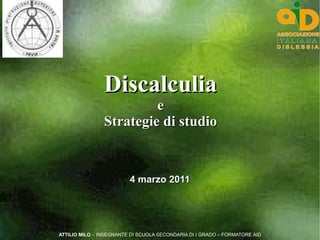 Discalculia
                         e
                Strategie di studio


                         4 marzo 2011




ATTILIO MILO – INSEGNANTE DI SCUOLA SECONDARIA DI I GRADO – FORMATORE AID
 