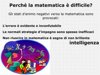 Perché la matematica è difficile?
   Gli stati d’animo negativi verso la matematica sono
                        provocati:

L’errore è evidente e inconfutabile

Le normali strategie d’impegno sono spesso inefficaci

Non riuscire in matematica è segno di non brillante
                                       intelligenza
 