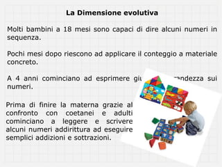 La Dimensione evolutiva

Molti bambini a 18 mesi sono capaci di dire alcuni numeri in
sequenza.

Pochi mesi dopo riescono ad applicare il conteggio a materiale
concreto.

A 4 anni cominciano ad esprimere giudizi di grandezza sui
numeri.

Prima di finire la materna grazie al
confronto con coetanei e adulti
cominciano a leggere e scrivere
alcuni numeri addirittura ad eseguire
semplici addizioni e sottrazioni.
 