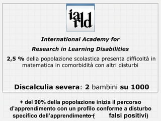International Academy for
         Research in Learning Disabilities
2,5 % della popolazione scolastica presenta difficoltà in
     matematica in comorbidità con altri disturbi



  Discalculia severa: 2 bambini su 1000

     + del 90% della popolazione inizia il percorso
 d’apprendimento con un profilo conforme a disturbo
  specifico dell’apprendimento (      falsi positivi)
 