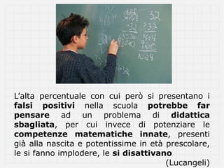 L’alta percentuale con cui però si presentano i
falsi positivi nella scuola potrebbe far
pensare ad un problema di didattica
sbagliata, per cui invece di potenziare le
competenze matematiche innate, presenti
già alla nascita e potentissime in età prescolare,
le si fanno implodere, le si disattivano
                                       (Lucangeli)
 