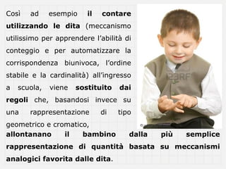 ǲì   ad     esempio    il   contare
utilizzando le dita (meccanismo
utilissimo per apprendere l’abilità di
conteggio e per automatizzare la
corrispondenza biunivoca, l’ordine
stabile e la cardinalità) all’ingresso
a   scuola,   viene   sostituito   dai
regoli che, basandosi invece su
una    rappresentazione       di   tipo
geometrico e cromatico,
allontanano     il   bambino          dalla   più   semplice
rappresentazione di quantità basata su meccanismi
analogici favorita dalle dita.
 