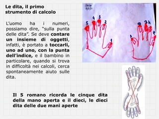 Le dita, il primo
strumento di calcolo

L’uomo       ha    i   numeri,
possiamo dire, “sulla punta
delle dita”. Se deve contare
un insieme di oggetti,
infatti, è portato a toccarli,
uno ad uno, con la punta
dell’indice, e il bambino in
particolare, quando si trova
in difficoltà nei calcoli, cerca
spontaneamente aiuto sulle
dita.



   Il 5 romano ricorda le cinque dita
   della mano aperta e il dieci, le dieci
   dita delle due mani aperte
 