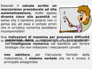 Essendo il calcolo scritto un
meccanismo procedurale ad alta
automatizzazione, molto spesso
diventa cieco alla quantità nel
senso che il bambino proprio non ci
pensa più ad essa e compie errori
che in un’ottica numerica sarebbero
incomprensibili!
Due indicazioni di massima per prevenire difficoltà
   conoscere bene i meccanismi di funzionamento
in ambito matematico potrebbero quindi essere quelle di:
   dell’intelligenza numerica nel bambino per fornire
   strategie che non inibiscano i meccanismi corretti

  non    adottare,     per l’istruzione formale della
  matematica, il sistema verbale che ne è invece il
  principale antagonista
 