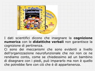 I dati scientifici dicono che insegnare la cognizione
numerica con le didattiche verbali non garantisce la
cognizione di pertinenza.
Ci sono dei meccanismi che sono evidenti a livello
dell’organizzazione neurofunzionale che noi non ce ne
rendiamo conto, come se chiedessimo ad un bambino
di disegnare con i piedi, può impararlo ma non è quello
che potrebbe fare con ciò che è di appartenenza.
 