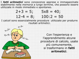 I fatti aritmetici sono conoscenze apprese e immagazzinate
stabilmente nella memoria a lungo termine, che possono essere
utilizzate in modo immediato e spontaneo.

           2+3 = 5;             5x8 = 40;
           12-4 = 8;            100:2 = 50
I calcoli sono essenzialmente procedure utilizzate per produrre
                        risultati aritmetici.



                                      Con l’esperienza e
                                  l’apprendimento alcune
                                procedure di calcolo, usate
                                     più comunemente,
                                   si trasformano in fatti
                                         aritmetici.
 