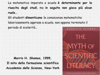 La matematica imparata a scuola è determinante per la
 riuscita degli studi, ma in seguito non gioca più alcun
 ruolo…
 Gli studenti dimenticano le conoscenze matematiche
 laboriosamente apprese a scuola, non appena terminato il
 periodo di scolarità…




     Morris H. Shamos, 1999,
Il mito della formazione scientifica
Accademia delle Scienze, New-York
 