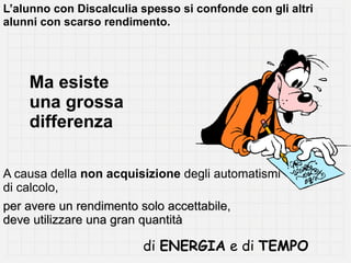 L’alunno con Discalculia spesso si confonde con gli altri
alunni con scarso rendimento.




    Ma esiste
    una grossa
    differenza

A causa della non acquisizione degli automatismi
di calcolo,
per avere un rendimento solo accettabile,
deve utilizzare una gran quantità

                         di ENERGIA e di TEMPO
 