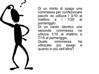 Di un rotolo di spago una
commessa per confezionare
pacchi ne utilizza i 3/10 al
mattino e i 7/20 al
pomeriggio.
Di un rotolo identico una
seconda commessa ne
utilizza 1/10 al mattino e
7/15 al pomeriggio.
Quale      commessa       ha
utilizzato più spago e
quanto in più dell’altra?
 