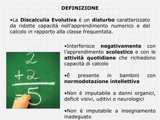 DEFINIZIONE

•La Discalculia Evolutiva è un disturbo caratterizzato
da ridotte capacità nell’apprendimento numerico e del
calcolo in rapporto alla classe frequentata.

                    •Interferisce negativamente con
                    l’apprendimento scolastico e con le
                    attività quotidiane che richiedono
                    capacità di calcolo

                    •È  presente  in   bambini       con
                    normodotazione intellettiva

                    •Non è imputabile a danni organici,
                    deficit visivi, uditivi o neurologici

                    •Non è imputabile a insegnamento
                    inadeguato
 
