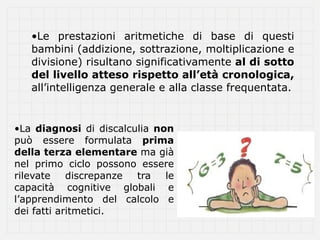 •Le prestazioni aritmetiche di base di questi
   bambini (addizione, sottrazione, moltiplicazione e
   divisione) risultano significativamente al di sotto
   del livello atteso rispetto all’età cronologica,
   all’intelligenza generale e alla classe frequentata.


•La diagnosi di discalculia non
può essere formulata prima
della terza elementare ma già
nel primo ciclo possono essere
rilevate    discrepanze tra   le
capacità cognitive globali e
l’apprendimento del calcolo e
dei fatti aritmetici.
 