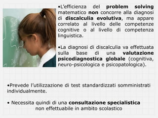 •L’efficienza del problem solving
                     matematico non concorre alla diagnosi
                     di discalculia evolutiva, ma appare
                     correlato al livello delle competenze
                     cognitive o al livello di competenza
                     linguistica.

                     •La diagnosi di discalculia va effettuata
                     sulla  base    di   una     valutazione
                     psicodiagnostica globale (cognitiva,
                     neuro-psicologica e psicopatologica).



•Prevede l’utilizzazione di test standardizzati somministrati
individualmente.

• Necessita quindi di una consultazione specialistica
            non effettuabile in ambito scolastico
 