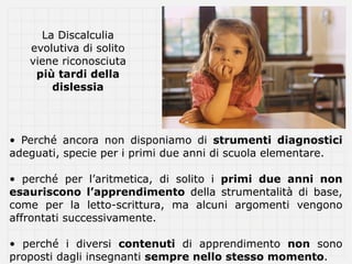 La Discalculia
   evolutiva di solito
   viene riconosciuta
    più tardi della
       dislessia



• Perché ancora non disponiamo di strumenti diagnostici
adeguati, specie per i primi due anni di scuola elementare.

• perché per l’aritmetica, di solito i primi due anni non
esauriscono l’apprendimento della strumentalità di base,
come per la letto-scrittura, ma alcuni argomenti vengono
affrontati successivamente.

• perché i diversi contenuti di apprendimento non sono
proposti dagli insegnanti sempre nello stesso momento.
 