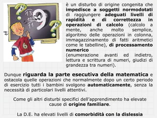 è un disturbo di origine congenita che
                           impedisce a soggetti normodotati
                           di raggiungere adeguati livelli di
                           rapidità    e     di   correttezza     in
                           operazioni di calcolo (calcolo a
                           mente,     anche      molto    semplice,
                           algoritmo delle operazioni in colonna,
                           immagazzinamento di fatti aritmetici
                           come le tabelline), di processamento
                           numerico
                           (enumerazione avanti ed indietro,
                           lettura e scrittura di numeri, giudizi di
                           grandezza tra numeri).

Dunque riguarda la parte esecutiva della matematica e
ostacola quelle operazioni che normalmente dopo un certo periodo
di esercizio tutti i bambini svolgono automaticamente, senza la
necessità di particolari livelli attentivi.

   Come gli altri disturbi specifici dell’apprendimento ha elevate
                     cause di origine familiare.

     La D.E. ha elevati livelli di comorbidità con la dislessia
 