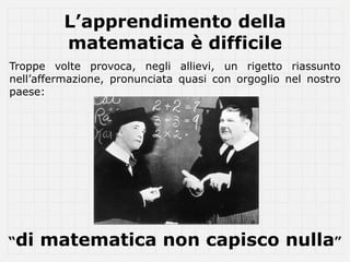 L’apprendimento della
         matematica è difficile
Troppe volte provoca, negli allievi, un rigetto riassunto
nell’affermazione, pronunciata quasi con orgoglio nel nostro
paese:




“di   matematica non capisco nulla”
 
