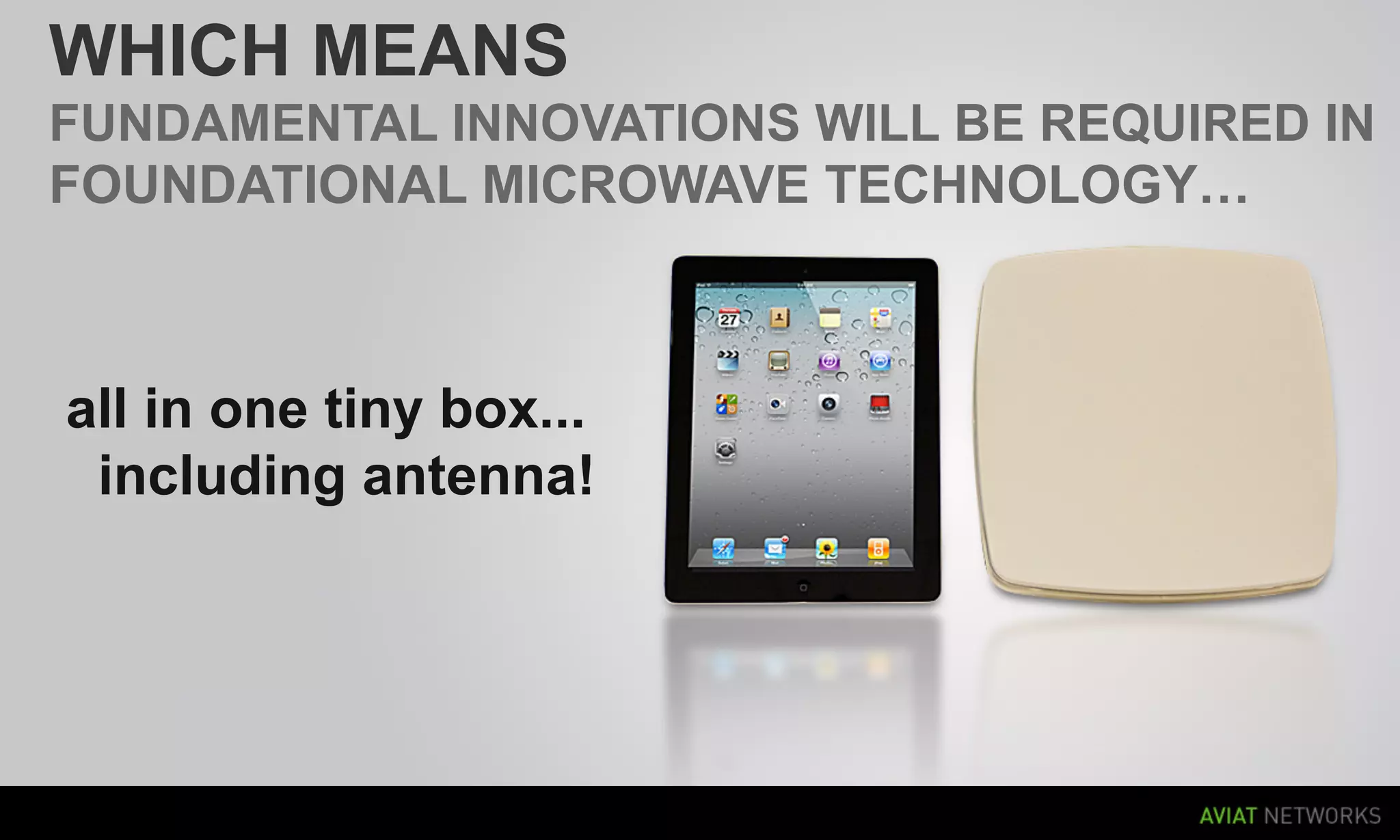WHICH MEANS
FUNDAMENTAL INNOVATIONS WILL BE REQUIRED IN
FOUNDATIONAL MICROWAVE TECHNOLOGY…



all in one tiny box...
 including antenna!




15   AVIAT NETWORKS |   FEBRUARY 2012
 