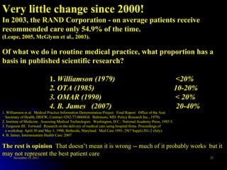 Very little change since 2000! In 2003, the RAND Corporation - on average patients receive recommended care only 54.9% of the time.  (Leape, 2005, McGlynn et al., 2003). Of what we do in routine medical practice, what proportion has a basis in published scientific research? 1.  Williamson (1979)  <20% 2. OTA (1985)  10-20% 3. OMAR (1990)  < 20% 4. B. James  (2007)  20-40% 1. Williamson et al.  Medical Practice Information Demonstration Project:  Final Report.  Office of the Asst.     Secretary of Health, DHEW, Contract #282-77-0068GS.  Baltimore, MD: Policy Research Inc., 1979). 2. Institute of Medicine.  Assessing Medical Technologies.  Washington, D.C.: National Academy Press, 1985:5. 3. Ferguson JH.  Forward.  Research on the delivery of medical care using hospital firms. Proceedings of     a workshop. April 30 and May 1, 1990, Bethesda, Maryland.  Med Care 1991; 29(7 Suppl):JS1-2 (July). 4. B. James. Intermountain Health Care. 2007 The rest is opinion  That doesn’t mean it is wrong -- much of it probably works  but it may not represent the best patient care 