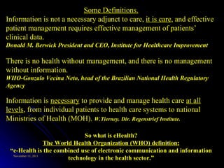 Some Definitions. Information is not a necessary adjunct to care,  it is care , and effective patient management requires effective management of patients’ clinical data.  Donald M. Berwick President and CEO, Institute for Healthcare Improvement There is no health without management, and there is no management without information.  WHO-Gonzalo Vecina Neto, head of the Brazilian National Health Regulatory Agency Information is  necessary  to provide and manage health care  at all levels , from individual patients to health care systems to national Ministries of Health (MOH).  W.Tierney. Dir. Regenstrief Institute. So what is eHealth? The World Health Organization (WHO) definition: “ e-Health is the combined use of electronic communication and information technology in the health sector.” 
