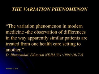 THE VARIATION PHENOMENON “ The variation phenomenon in modern  medicine -the observation of differences  in the way apparently similar patients are treated from one health care setting to another.” D. Blumenthal. Editorial NEJM 331:1994;1017-8 