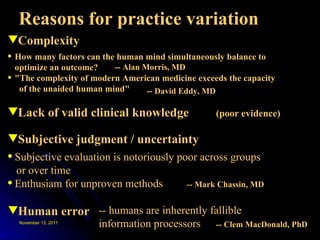 Reasons for practice variation Complexity Subjective judgment / uncertainty Lack of valid clinical knowledge How many factors can the human mind simultaneously balance to optimize an outcome? "The complexity of modern American medicine exceeds the capacity  of the unaided human mind" (poor evidence) -- Alan Morris, MD -- David Eddy, MD Subjective evaluation is notoriously poor across groups  or over time Enthusiam for unproven methods -- Mark Chassin, MD Human error -- humans are inherently fallible information processors -- Clem MacDonald, PhD 