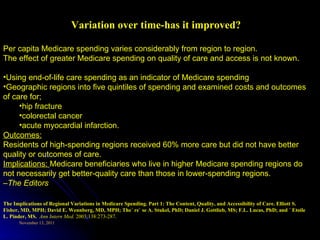 Variation over time-has it improved? Per capita Medicare spending varies considerably from region to region.  The effect of greater Medicare spending on quality of care and access is not known. Using end-of-life care spending as an indicator of Medicare spending Geographic regions into five quintiles of spending and examined costs and outcomes of care for; hip fracture colorectal cancer acute myocardial infarction.  Outcomes: Residents of high-spending regions received 60% more care but did not have better quality or outcomes of care. Implications:  Medicare beneficiaries who live in higher Medicare spending regions do not necessarily get better-quality care than those in lower-spending regions. – The Editors The Implications of Regional Variations in Medicare Spending. Part 1: The Content, Quality, and Accessibility of Care. Elliott S. Fisher, MD, MPH; David E. Wennberg, MD, MPH; The´ re` se A. Stukel, PhD; Daniel J. Gottlieb, MS; F.L. Lucas, PhD; and ´ Etoile L. Pinder, MS.  Ann Intern Med.  2003;138:273-287. 