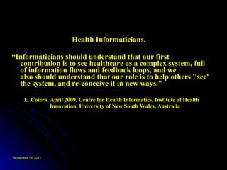 Health Informaticians.  “ Informaticians should understand that our first contribution is to see healthcare as a complex system, full of information flows and feedback loops, and we also should understand that our role is to help others ''see' the system, and re-conceive it in new ways.”  E. Coiera. April 2009, Centre for Health Informatics, Institute of Health Innovation, University of New South Wales, Australia   