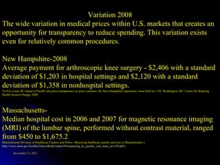 Variation 2008 The wide variation in medical prices within U.S. markets that creates an opportunity for transparency to reduce spending. This variation exists even for relatively common procedures.  New Hampshire-2008 Average payment for arthroscopic knee surgery - $2,406 with a standard deviation of $1,203 in hospital settings and $2,120 with a standard deviation of $1,358 in nonhospital settings. Tu HA, Lauer JR. Impact of health care price transparency on price variation: the New Hampshire experience. Issue brief no. 128. Washington, DC: Center for Studying Health System Change, 2009.  Massachusetts- Median hospital cost in 2006 and 2007 for magnetic resonance imaging (MRI) of the lumbar spine, performed without contrast material, ranged from $450 to $1,675.2 Massachusetts Division of Healthcare Finance and Policy. Measuring healthcare quality and cost in Massachusetts. ( http://www.mass.gov/Eeohhs2/docs/dhcfp/r/pubs/09/measuring_hc_quality_cost_mass_nov-09.pdf .) 