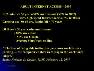 ADULT INTERNET ACCESS – 2007 USA adults > 50 years-54% use Internet (38% in 2002) 25% high speed Internet access (5% in 2002) Greatest use  50-69 yrs. Rapid fall > 70 years Of those > 50 years who use Internet  - 87% use email -  81% use Google - Average 9 hrs/week on line “ The idea of being able to discover your own world is very exciting … the computer enables us to stay in the work force longer.”  Senior Netizens-D. Kadlec, TIME, February 12. 2007 