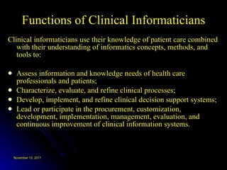 Functions of Clinical Informaticians Clinical informaticians use their knowledge of patient care combined with their understanding of informatics concepts, methods, and tools to:  Assess information and knowledge needs of health care professionals and patients;  Characterize, evaluate, and refine clinical processes;  Develop, implement, and refine clinical decision support systems;  Lead or participate in the procurement, customization, development, implementation, management, evaluation, and continuous improvement of clinical information systems.  