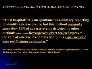 ADVERSE EVENTS -IDENTIFICATION AND PREVENTION Potential identifiability and preventability of adverse events using information systems. D Bates et.al J Am  Med Informatics Assoc. 1994;1:404-411 “ Most hospitals rely on spontaneous voluntary reporting to identify adverse events, but this method  overlooks more than 90%  of adverse events detected by other methods............... Retrospective chart review  improves the rate of adverse event detection but is  expensive and does not facilitate prevention .” 
