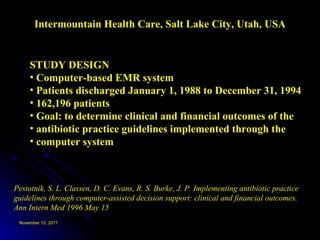 Intermountain Health Care, Salt Lake City, Utah, USA Pestotnik, S. L. Classen, D. C. Evans, R. S. Burke, J. P. Implementing antibiotic practice guidelines through computer-assisted decision support: clinical and financial outcomes. Ann Intern Med 1996 May 15 STUDY DESIGN Computer-based EMR system Patients discharged January 1, 1988 to December 31, 1994 162,196 patients Goal: to determine clinical and financial outcomes of the antibiotic practice guidelines implemented through the  computer system 