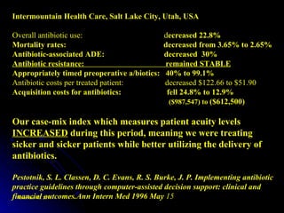 Intermountain Health Care, Salt Lake City, Utah, USA Overall antibiotic use:  d ecreased 22.8% Mortality rates:  decreased from 3.65% to 2.65% Antibiotic-associated ADE:  decreased  30% Antibiotic resistance:  remained STABLE Appropriately timed preoperative a/biotics:  40% to 99.1% Antibiotic costs per treated patient:  decreased $122.66 to $51.90 Acquisition costs for antibiotics:  fell 24.8% to 12.9%  ($987,547) to  ($612,500) Our case-mix index which measures patient acuity levels  INCREASED  during this period, meaning we were treating sicker and sicker patients while better utilizing the delivery of antibiotics. Pestotnik, S. L. Classen, D. C. Evans, R. S. Burke, J. P. Implementing antibiotic practice guidelines through computer-assisted decision support: clinical and financial outcomes.Ann Intern Med 1996 May  15 