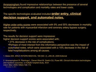 Amarasingham  found impressive relationships between the presence of several technologies and complication and mortality rates and lower costs.  The specific technologies evaluated included  order entry, clinical decision support, and automated notes. Higher order entry scores  were associated with 9% and 55% decreases in mortality rate for patients with myocardial infarction and coronary artery bypass surgery, respectively.  The results for decision support were impressive:  higher decision support scores were associated with; 21% decrease in the risk of complications.  Perhaps of most interest from the informatics perspective was the impact of automated notes, which were associated with a 15% decrease in the risk of fatal hospitalizations among all causes. 1. Bates DW. ARCH INTERN MED/VOL 169 (NO. 2), JAN 26, 2009 Editorial 2. Amarasingham R, Plantinga L, Diener-West M, Gaskin DJ, Powe NR. Clinical information technologies and inpatient outcomes: a multiple hospital study.  Arch Intern Med . 2009;169(2):108-114. 