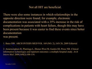 Not all HIT are beneficial. There were also some instances in which relationships in the opposite direction were found; for example, electronic documentation was associated with a 35% increase in the risk of complications in patients with heart failure, though this may have been present because it was easier to find these events since better documentation was present. 1. Bates DW. ARCH INTERN MED/VOL 169 (NO. 2), JAN 26, 2009 Editorial 2. Amarasingham R, Plantinga L, Diener-West M, Gaskin DJ, Powe NR. Clinical information technologies and inpatient outcomes: a multiple hospital study.  Arch Intern Med . 2009;169(2):108-114. 