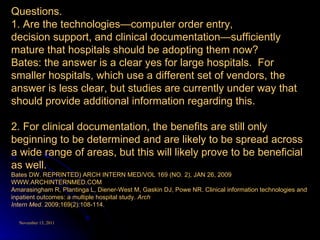 Questions. 1. Are the technologies—computer order entry, decision support, and clinical documentation—sufficiently mature that hospitals should be adopting them now?  Bates: the answer is a clear yes for large hospitals.  For smaller hospitals, which use a different set of vendors, the answer is less clear, but studies are currently under way that should provide additional information regarding this.  2. For clinical documentation, the benefits are still only beginning to be determined and are likely to be spread across a wide range of areas, but this will likely prove to be beneficial as well. Bates DW. REPRINTED) ARCH INTERN MED/VOL 169 (NO. 2), JAN 26, 2009 WWW.ARCHINTERNMED.COM Amarasingham R, Plantinga L, Diener-West M, Gaskin DJ, Powe NR. Clinical information technologies and inpatient outcomes: a multiple hospital study.  Arch Intern Med . 2009;169(2):108-114. 