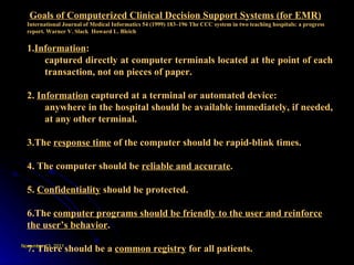 Goals of Computerized Clinical Decision Support Systems (for EMR) International Journal of Medical Informatics 54 (1999) 183–196 The CCC system in two teaching hospitals: a progress report. Warner V. Slack  Howard L. Bleich 1. Information :  captured directly at computer terminals located at the point of each transaction, not on pieces of paper.   2.  Information  captured at a terminal or automated device: anywhere in the hospital should be available immediately, if needed, at any other terminal.    3.The  response time  of the computer should be rapid-blink times.  4. The computer should be  reliable and accurate .   5.  Confidentiality  should be protected.    6.The  computer programs should be friendly to the user and reinforce the user’s behavior .   7. There should be a  common registry  for all patients.   