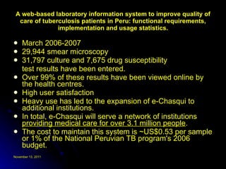 A web-based laboratory information system to improve quality of care of tuberculosis patients in Peru: functional requirements, implementation and usage statistics. March 2006-2007 29,944 smear microscopy 31,797 culture and 7,675 drug susceptibility test results have been entered.  Over 99% of these results have been viewed online by the health centres.  High user satisfaction Heavy use has led to the expansion of e-Chasqui to additional institutions.  In total, e-Chasqui will serve a network of institutions  providing medical care for over 3.1 million people .  The cost to maintain this system is ~US$0.53 per sample or 1% of the National Peruvian TB program's 2006 budget. 
