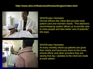 WHO/Evelyn Hockstein At every monthly check-up patients are given their charts and hand-carry them to the nurse, clinical officer and other providers they are seeing that day. Updates to the chart are made at each station. WHO/Evelyn Hockstein Clinical officers like Lillian Boit provide most patient care and maintain charts. "The electronic record-keeping system allows us to provide care to more people and take better care of patients", she says.   http://www.who.int/features/africaworking/en/index.html 