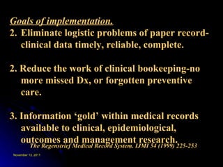 The Regenstrief Medical Record System. IJMI 54 (1999) 225-253 Goals of implementation. Eliminate logistic problems of paper record- clinical data timely, reliable, complete. 2. Reduce the work of clinical bookeeping-no more missed Dx, or forgotten preventive care. 3. Information ‘gold’ within medical records available to clinical, epidemiological, outcomes and management research. 