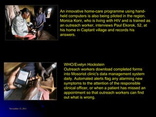 WHO/Evelyn Hockstein Outreach workers download completed forms into Mosoriot clinic's data management system daily. Automated alerts flag any alarming new symptoms to the attention of the responsible clinical officer, or when a patient has missed an appointment so that outreach workers can find out what is wrong. An innovative home-care programme using hand-held computers is also being piloted in the region. Monica Korir, who is living with HIV and is trained as an outreach worker, interviews Paul Ekorok, 52, at his home in Captarit village and records his answers. 
