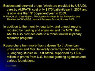 Besides antiretroviral drugs (which are provided by USAID), care by AMPATH cost only $175/patient/year in 2007 and is now less than $100/patient/year in 2009. P. Park, et al.,  Case Report: The Academic Model for the Prevention and Treatment of HIV/AIDS . Harvard Business School, Boston, 2008. In addition to the monthly, quarterly, and annual reports required by funding and agencies and the MOH, the AMRS also provides data to a robust multidisciplinary research program:  Researchers from more than a dozen North American universities and Moi University currently have more than 30 ongoing studies in East Africa, supported by >$26 million in grants from U.S. federal granting agencies and various foundations.  