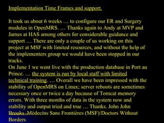 Implementation Time Frames and support. It took us about 6 weeks … to configure our ER and Surgery modules in OpenMRS. … Thanks again to Andy at MVP and James at HAS among others for considerable guidance and support … There are only a couple of us working on this project at MSF with limited resources, and without the help of the implementers group we would have been stopped in our tracks.  On June 1 we went live with the production database in Port au Prince. …  the system is run by local staff with limited technical training . … Overall we have been impressed with the stability of OpenMRS on Linux; server reboots are sometimes necessary once or twice a day because of Tomcat memory errors. With three months of data in the system now and stability and output tried and true … Thanks. John John Brooks. Médecins Sans Frontières (MSF)/Doctors Without Borders 