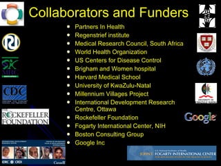 Collaborators and Funders  Partners In Health Regenstrief institute Medical Research Council, South Africa World Health Organization US Centers for Disease Control Brigham and Women hospital Harvard Medical School University of KwaZulu-Natal Millennium Villages Project International Development Research Centre, Ottawa Rockefeller Foundation Fogarty International Center, NIH Boston Consulting Group Google Inc 