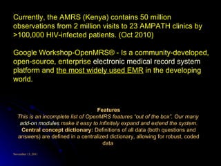Features This is an incomplete list of OpenMRS features “out of the box”. Our many  add-on modules  make it easy to infinitely expand and extend the system. Central concept dictionary:  Definitions of all data (both questions and answers) are defined in a centralized dictionary, allowing for robust, coded data  Currently, the AMRS (Kenya) contains 50 million observations from 2 million visits to 23 AMPATH clinics by >100,000 HIV-infected patients. (Oct 2010) Google Workshop-OpenMRS® - Is a community-developed, open-source, enterprise  electronic medical record system  platform and  the most widely used EMR  in the developing world. 